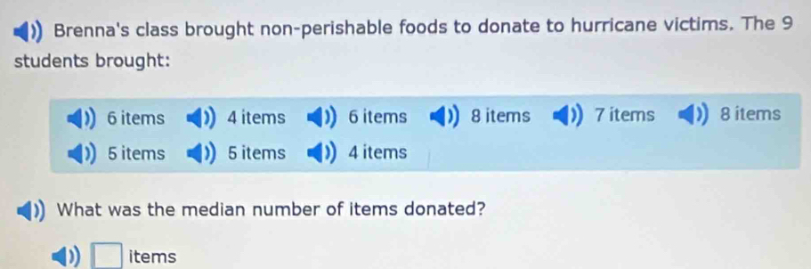 Brenna's class brought non-perishable foods to donate to hurricane victims. The 9
students brought:
6 items 4 items ) 6 items 8 items 7 items 8 items
5 items 5 items 4 items 
What was the median number of items donated? 
) □ items