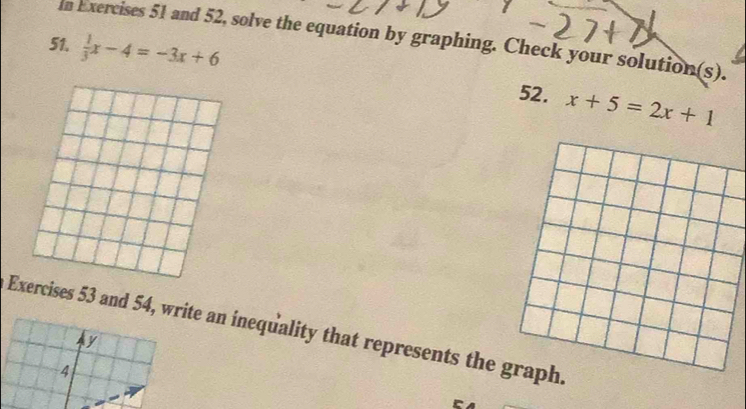 In Exercises 51 and 52, solve the equation by graphing. Check your solution(s). 
51.  1/3 x-4=-3x+6
52. x+5=2x+1
Ercises 53 and 54, write an inequality that represents the graph.
y
4