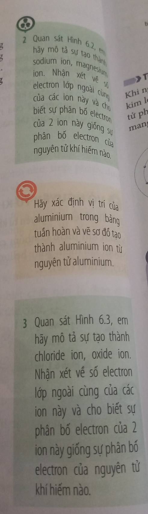 a 
2 Quan sát Hình 6.2, em 
4 hãy mô tả sự tạo thành 
sodium ion, magnesium 
ion. Nhận xét về số 
electron lớp ngoài cùng Khi n 
của các ion này và cho kiml 
biết sự phân bố electron tử ph 
của 2 ion này giống sư 
man 
phân bố electron của 
nguyên tử khí hiếm nào. 
Hãy xác định vị trí của 
aluminium trong bảng 
tuần hoàn và vẽ sơ đồ tạo 
thành aluminium ion từ 
nguyên tử aluminium. 
3 Quan sát Hình 6.3, em 
hãy mô tả sự tạo thành 
chloride ion, oxide ion. 
Nhận xét về số electron 
lớp ngoài cùng của các 
ion này và cho biết sự 
phân bố electron của 2
ion này giống sự phân bố 
electron của nguyên tử 
khí hiếm nào.