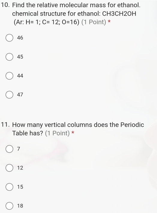 Find the relative molecular mass for ethanol.
chemical structure for ethanol: CH3CH2OH
(Ar: H=1; C=12; O=16) (1 Point) *
46
45
44
47
11. How many vertical columns does the Periodic
Table has? (1 Point) *
7
12
15
18