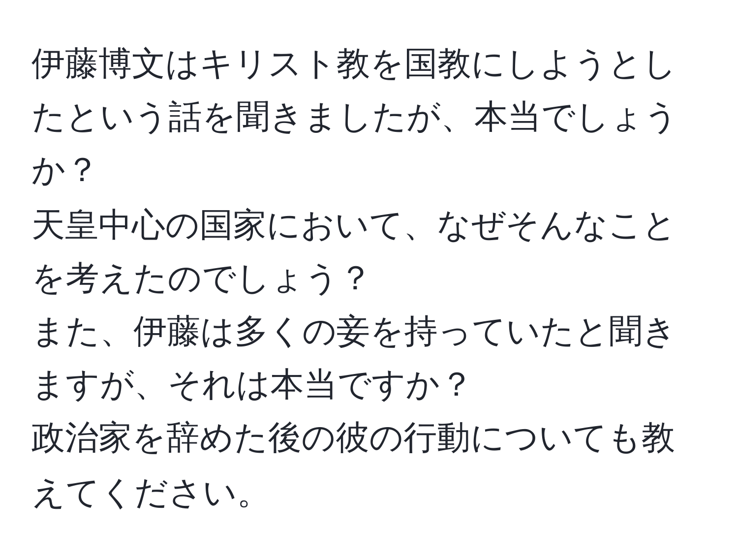 伊藤博文はキリスト教を国教にしようとしたという話を聞きましたが、本当でしょうか？  
天皇中心の国家において、なぜそんなことを考えたのでしょう？  
また、伊藤は多くの妾を持っていたと聞きますが、それは本当ですか？  
政治家を辞めた後の彼の行動についても教えてください。