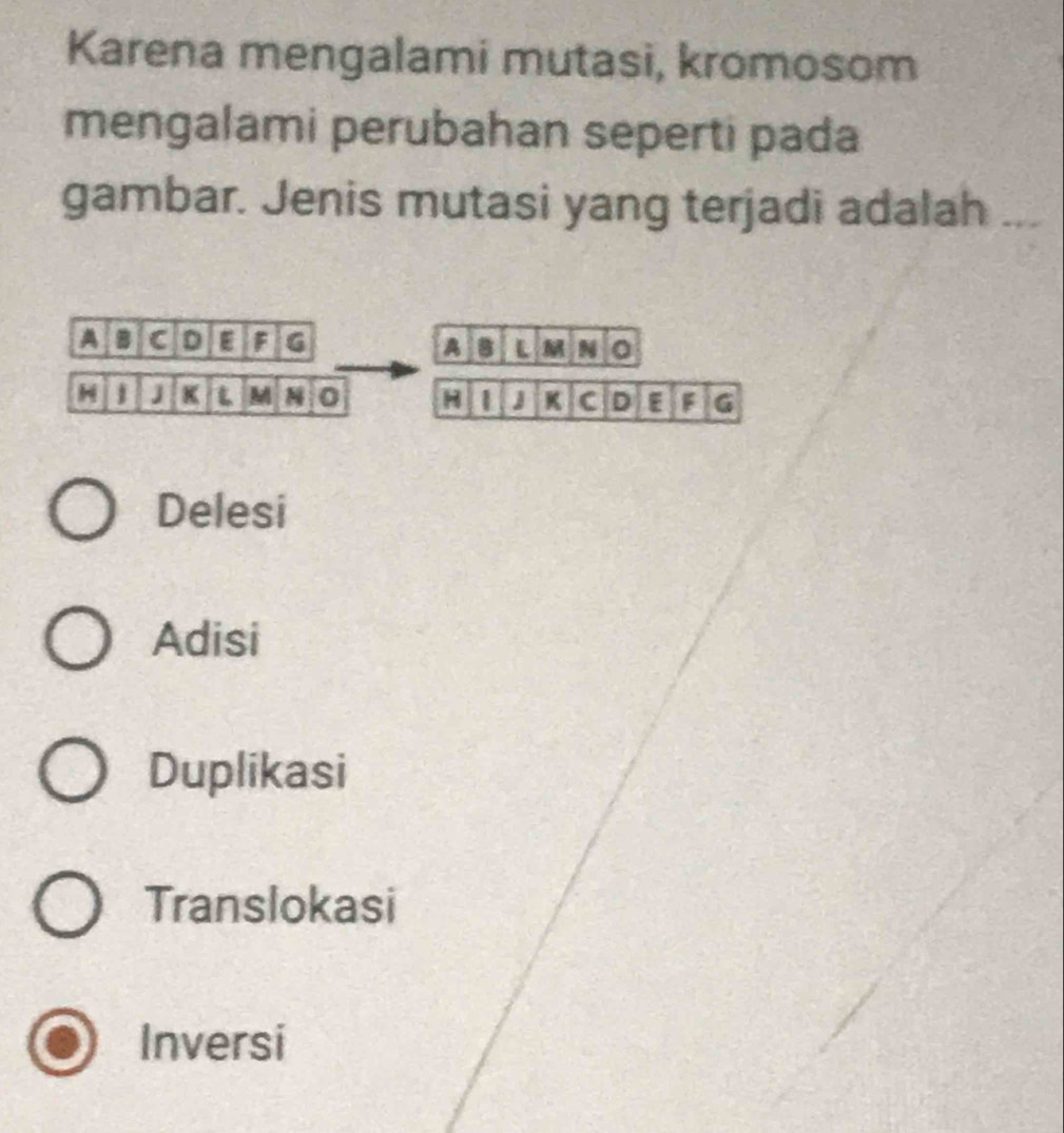 Karena mengalami mutasi, kromosom
mengalami perubahan seperti pada
gambar. Jenis mutasi yang terjadi adalah . 
A B C D F G B L N 0
A
1 J K L M 0 H 1 J K C D E F G
Delesi
Adisi
Duplikasi
Translokasi
Inversi