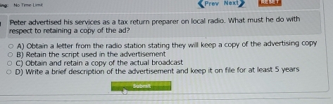 lng No Time Limit Prev Next RESET
Peter advertised his services as a tax return preparer on local radio. What must he do with
respect to retaining a copy of the ad?
A) Obtain a letter from the radio station stating they will keep a copy of the advertising copy
B) Retain the script used in the advertisement
C) Obtain and retain a copy of the actual broadcast
D) Write a brief description of the advertisement and keep it on file for at least 5 years
Submit