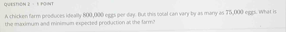 · 1 POINt 
A chicken farm produces ideally 800,000 eggs per day. But this total can vary by as many as 75,000 eggs. What is 
the maximum and minimum expected production at the farm?