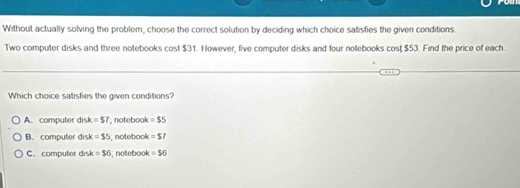 Without actually solving the problem, choose the correct solution by deciding which choice satisfies the given conditions.
Two computer disks and three notebooks cost $31. However, five computer disks and four notebooks cost $53. Find the price of each.
Which choice satisfies the given conditions?
A. computer dis k=$7 notebook =$5
B. computer disk =$5; notebook =$7
C. computer disk =$6 , notebook =$6