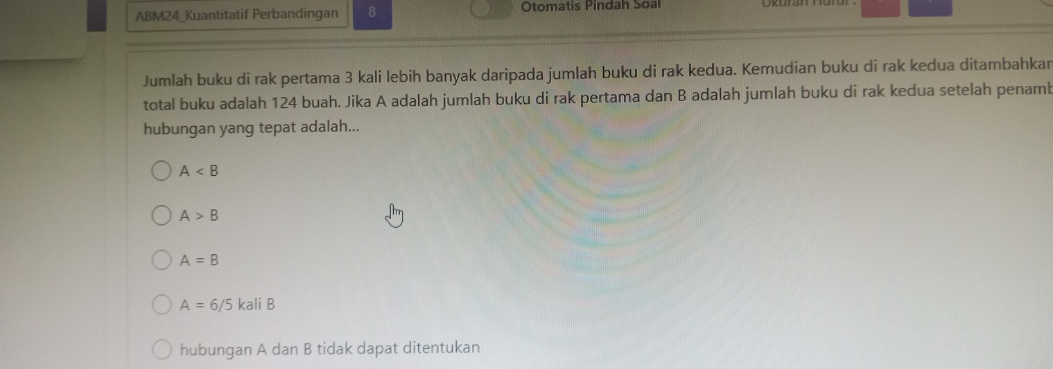 ABM24_Kuantitatif Perbandingan 8 Otomatis Pindah Soal
Jumlah buku di rak pertama 3 kali lebih banyak daripada jumlah buku di rak kedua. Kemudian buku di rak kedua ditambahkar
total buku adalah 124 buah. Jika A adalah jumlah buku di rak pertama dan B adalah jumlah buku di rak kedua setelah penamb
hubungan yang tepat adalah...
A
A>B
A=B
A=6/5kaliB
hubungan A dan B tidak dapat ditentukan