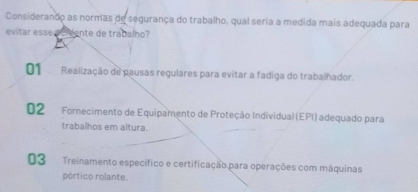 Considerando as normas de segurança do trabalho, qual seria a medida mais adequada para
evitar esse acidente de trabalho?
01 Realização de pausas regulares para evitar a fadiga do trabalhador.
02 Fornecimento de Equipamento de Proteção Individual (EPI) adequado para
trabalhos em altura.
03 Treinamento específico e certificação para operações com máquinas
pórtico rolante.