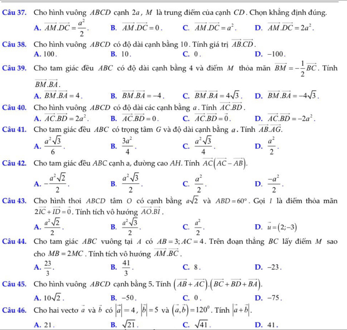 Cho hình vuông ABCD cạnh 2a , M là trung điểm của cạnh CD . Chọn khẳng định đúng.
A. vector AM.vector DC= a^2/2 . B. vector AM.vector DC=0. C. vector AM.vector DC=a^2. D. vector AM.vector DC=2a^2.
Câu 38. Cho hình vuông ABCD có độ dài cạnh bằng 10. Tính giá trị vector AB.vector CD.
A. 100 . B. 10 . C. 0 . D. -100 .
Câu 39. Cho tam giác đều ABC có độ dài cạnh bằng 4 và điểm M thỏa mãn vector BM=- 1/2 vector BC. Tính
vector BM.vector BA.
A. vector BM.vector BA=4. B. vector BM.vector BA=-4. C. vector BM.vector BA=4sqrt(3). D. vector BM.vector BA=-4sqrt(3).
Câu 40. Cho hình vuông ABCD có độ dài các cạnh bằng a . Tính vector AC.vector BD.
A. vector AC.vector BD=2a^2. B. vector AC.vector BD=0. C. vector AC.vector BD=vector 0. D. vector AC.vector BD=-2a^2.
Câu 41. Cho tam giác đều ABC có trọng tâm G và độ dài cạnh bằng a. Tính vector AB.vector AG.
A.  a^2sqrt(3)/6 .  3a^2/4 .  a^2sqrt(3)/4 .  a^2/2 .
B.
C.
D.
Câu 42. Cho tam giác đều ABC cạnh a, đường cao AH. Tính vector AC(vector AC-vector AB).
A. - a^2sqrt(2)/2 .  a^2sqrt(3)/2 .  a^2/2 .  (-a^2)/2 .
B.
C.
D.
Câu 43. Cho hình thoi ABCD tâm O có cạnh bằng asqrt(2) và ABD=60°. Gọi I là điểm thỏa mãn
2vector IC+vector ID=vector 0. Tính tích vô hướng vector AO.vector BI.
A.  a^2sqrt(2)/2 .  a^2sqrt(3)/2 . C.  a^2/2 . D. vector u=(2;-3)
B.
Câu 44. Cho tam giác ABC vuông tại A có AB=3;AC=4.  Trên đoạn thắng BC lấy điểm M sao
cho MB=2MC. Tính tích vô hướng vector AM.vector BC.
B.
A.  23/3 .  41/3 . C. 8 . D. -23 .
Câu 45. Cho hình vuông ABCD cạnh bằng 5. Tính (vector AB+vector AC).(vector BC+vector BD+vector BA).
A. 10sqrt(2). B. -50 . C. 0 . D. −75 .
Câu 46. Cho hai vecto vector a và vector b có |vector a|=4,|vector b|=5 và (vector a,vector b)=120^0. Tính |vector a+vector b|.
A. 21. B. sqrt(21). C. sqrt(41). D. 41.