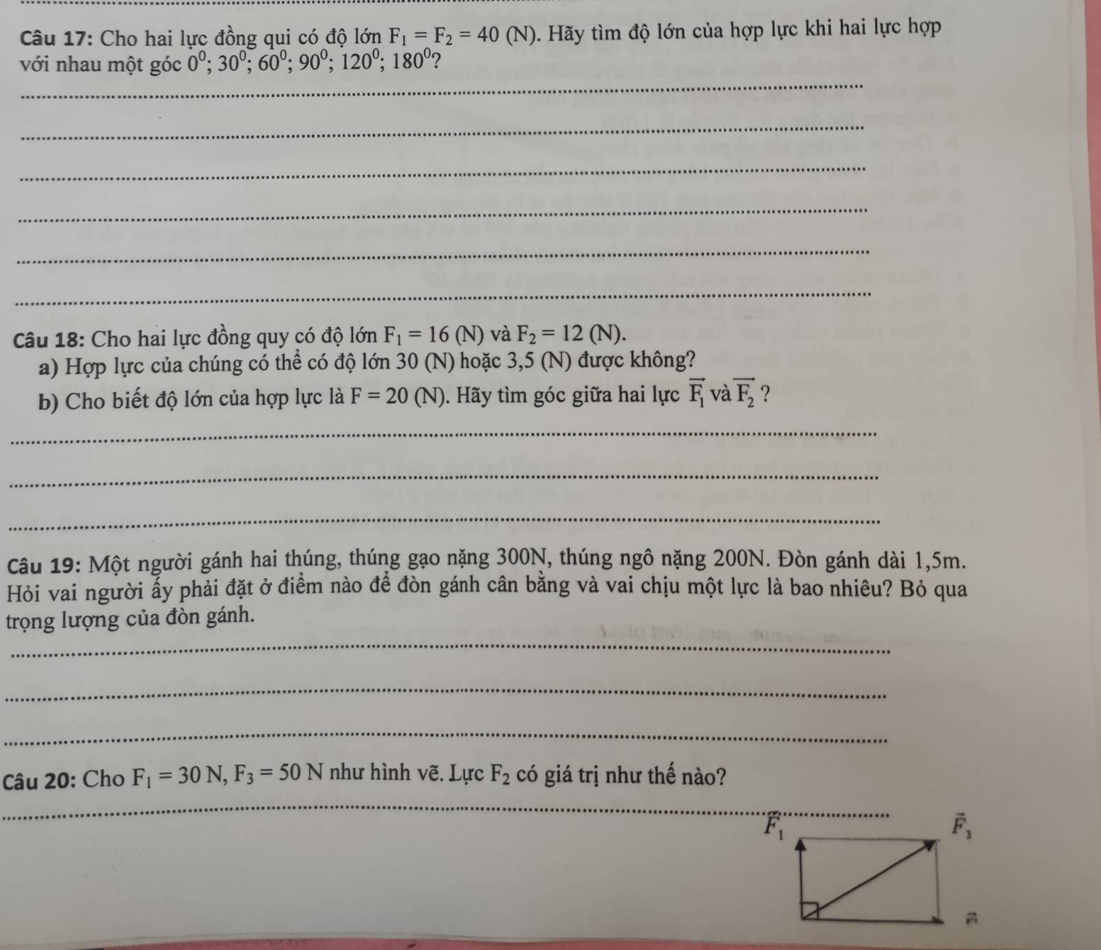 Cho hai lực đồng qui có độ lớn F_1=F_2=40(N) 0. Hãy tìm độ lớn của hợp lực khi hai lực hợp
_
với nhau một góc 0^0;30^0;60^0;90^0;120^0;180^0 2
_
_
_
_
_
Câu 18: Cho hai lực đồng quy có độ lớn F_1=16(N) và F_2=12(N).
a) Hợp lực của chúng có thể có độ lớn 30 (N) hoặc 3,5 (N) được không?
b) Cho biết độ lớn của hợp lực là F=20(N). Hãy tìm góc giữa hai lực vector F_1 và vector F_2 ?
_
_
_
Câu 19: Một người gánh hai thúng, thúng gạo nặng 300N, thúng ngô nặng 200N. Đòn gánh dài 1,5m.
Hỏi vai người ấy phải đặt ở điểm nào để đòn gánh cân bằng và vai chịu một lực là bao nhiêu? Bỏ qua
_
trọng lượng của đòn gánh.
_
_
Câu 20: Cho F_1=30N,F_3=50N như hình vẽ. Lực F_2 có giá trị như thế nào?
_
_
_
_