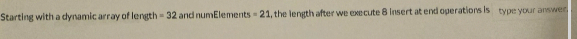 Starting with a dynamic array of length =32 and numElements =21 , the length after we execute 8 insert at end operations is type your answer.