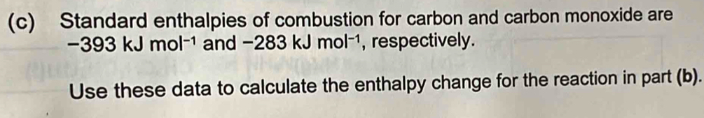 Standard enthalpies of combustion for carbon and carbon monoxide are
-393kJmol^(-1) nd-283kJmol^(-1) a , respectively. 
Use these data to calculate the enthalpy change for the reaction in part (b).