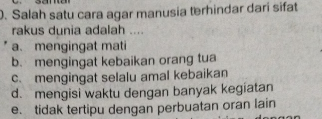 Salah satu cara agar manusia terhindar dari sifat
rakus dunia adalah ....
a. mengingat mati
b、 mengingat kebaikan orang tua
c. mengingat selalu amal kebaikan
d. mengisi waktu dengan banyak kegiatan
e、 tidak tertipu dengan perbuatan oran lain