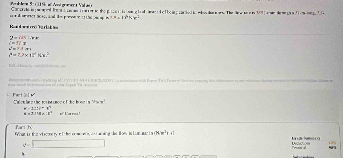 Problem 5: (11% of Assignment Value) 
Concrete is pumped from a cement mixer to the place it is being laid, instead of being carried in wheelbarrows. The flow rate is 185 L/min through a 57-m -long, 75-
cm -diameter hose, and the pressure at the pump is 7.9* 10^6N/m^2. 
Randomized Variables
Q=185L/min
l=51m
d=7.5cm
P=7.9* 10^6N/m^2
IIl_Miiay|a√mi]020cor.eite 
themxperts num tracking hD JN77-F3-60-4(-UNCB-S2381. In accondaton with Expert TAV Terms of Servien venying thi ixtooation is any mautions shartig s 
may smalt in termination as your Expert TA Acosunt 
Part (a) 
Calculate the resistance of the hose in N· s/m^5.
R=2.558· 10^9
R=2.558* 10^9 Correct! 
Part (b) 
What is the viscosity of the concrete, assuming the flow is laminar in (N/m^2)· s? 
Grade Summary 
eta =□ 
Deductions 10%
Potential 90%