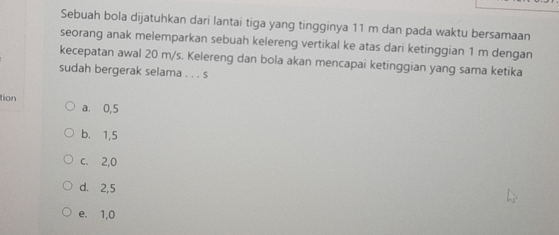 Sebuah bola dijatuhkan dari lantai tiga yang tingginya 11 m dan pada waktu bersamaan
seorang anak melemparkan sebuah kelereng vertikal ke atas dari ketinggian 1 m dengan
kecepatan awal 20 m/s. Kelereng dan bola akan mencapai ketinggian yang sama ketika
sudah bergerak selama . . . s
tion
a. 0,5
b. 1,5
c. 2,0
d. 2,5
e. 1,0