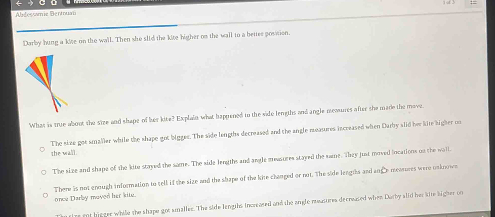 a
Abdessamie Bentouati 1 of 3 :=
Darby hung a kite on the wall. Then she slid the kite higher on the wall to a better position.
What is true about the size and shape of her kite? Explain what happened to the side lengths and angle measures after she made the move.
The size got smaller while the shape got bigger. The side lengths decreased and the angle measures increased when Darby slid her kite higher on
the wall.
The size and shape of the kite stayed the same. The side lengths and angle measures stayed the same. They just moved locations on the wall.
There is not enough information to tell if the size and the shape of the kite changed or not. The side lengths and ang e measures were unknown
once Darby moved her kite.
n rize got bigger while the shape got smaller. The side lengths increased and the angle measures decreased when Darby slid her kite higher on