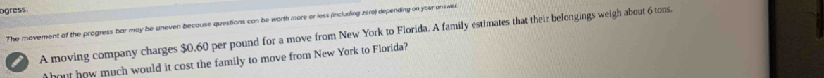 ogress: 
The movement of the progress bar may be uneven because questions can be worth more or less (including zero) depending on your answer. 
i A moving company charges $0.60 per pound for a move from New York to Florida. A family estimates that their belongings weigh about 6 tons. 
bout how much would it cost the family to move from New York to Florida?