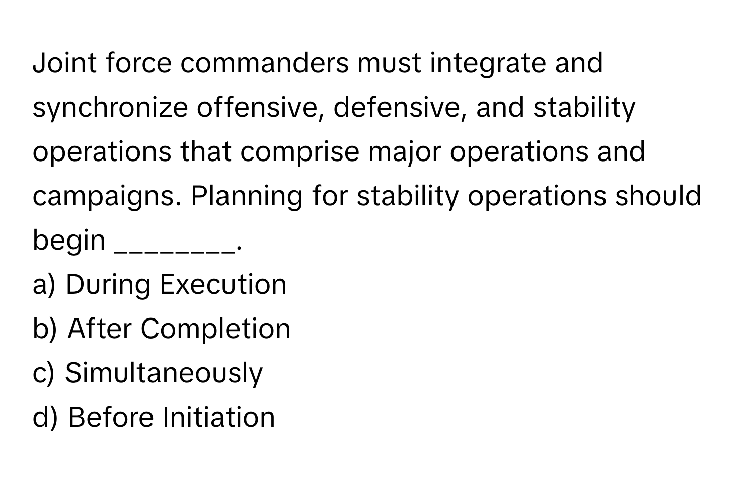 Joint force commanders must integrate and synchronize offensive, defensive, and stability operations that comprise major operations and campaigns. Planning for stability operations should begin ________.

a) During Execution 
b) After Completion 
c) Simultaneously 
d) Before Initiation