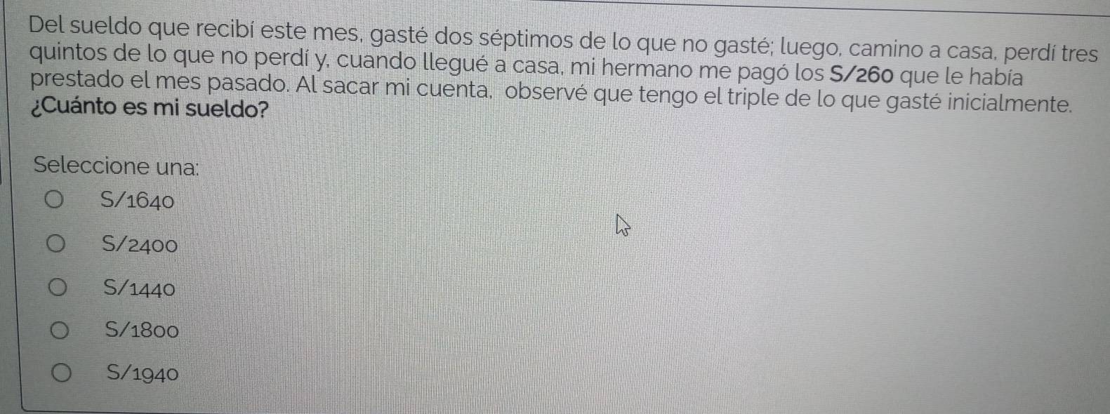 Del sueldo que recibí este mes, gasté dos séptimos de lo que no gasté; luego, camino a casa, perdí tres
quintos de lo que no perdí y, cuando llegué a casa, mi hermano me pagó los S/260 que le había
prestado el mes pasado. Al sacar mi cuenta, observé que tengo el triple de lo que gasté inicialmente.
¿Cuánto es mi sueldo?
Seleccione una:
S/ 1640
S/ 2400
S/ 1440
S/ 1800
S/ 1940