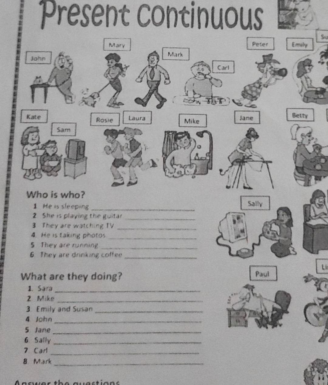Present continuous 
Su 
Mary Peter Emily 
Mark 
John 
Carl 
Kate Rasie Laura Mike Jane 
Betty 
Sam 
Who is who? 
1 He is sleeping_ 
Sally 
2 She is playing the guitar_ 
3 They are watching TV_ 
4. He is taking photos_ 
5 They are running_ 
6 They are drinking coffee_ 
L 
What are they doing? Paul 
1. Sara_ 
2 Mike_ 
3. Emily and Susan_ 
4 John_ 
5 Jane_ 
6 Sally_ 
7 Carl_ 
8. Mark_