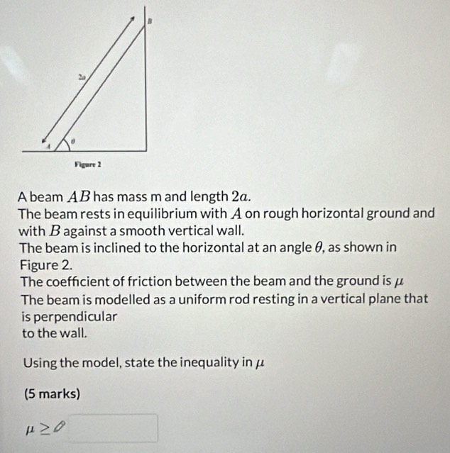A 
Figure 2 
A beam AB has mass m and length 2a. 
The beam rests in equilibrium with A on rough horizontal ground and 
with B against a smooth vertical wall. 
The beam is inclined to the horizontal at an angle θ, as shown in 
Figure 2. 
The coeffcient of friction between the beam and the ground is μ
The beam is modelled as a uniform rod resting in a vertical plane that 
is perpendicular 
to the wall. 
Using the model, state the inequality in μ
(5 marks)
mu ≥ 0