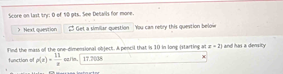 Score on last try: 0 of 10 pts. See Details for more. 
Next question Get a similar question You can retry this question below 
Find the mass of the one-dimensional object. A pencil that is 10 in long (starting at x=2) and has a density 
function of rho (x)= 11/x  oz/in. 17.7038 ×