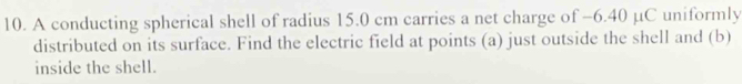 A conducting spherical shell of radius 15.0 cm carries a net charge of −6.40 µC uniformly 
distributed on its surface. Find the electric field at points (a) just outside the shell and (b) 
inside the shell.