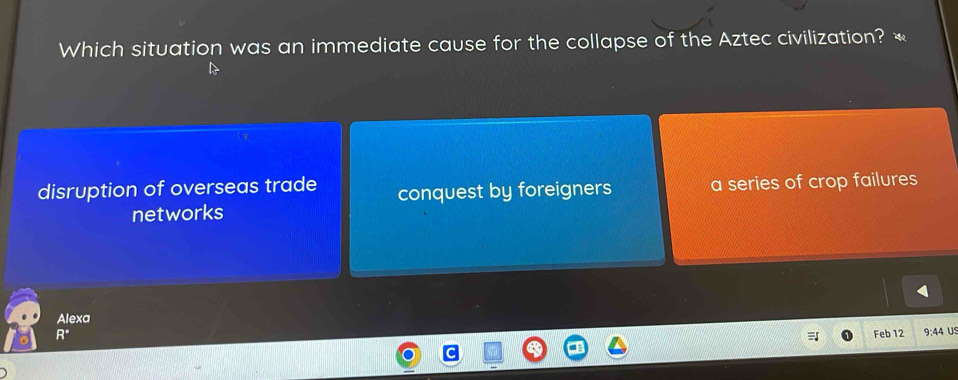 Which situation was an immediate cause for the collapse of the Aztec civilization? «
disruption of overseas trade conquest by foreigners a series of crop failures
networks
Alexa
R° Feb 12 9:44 U