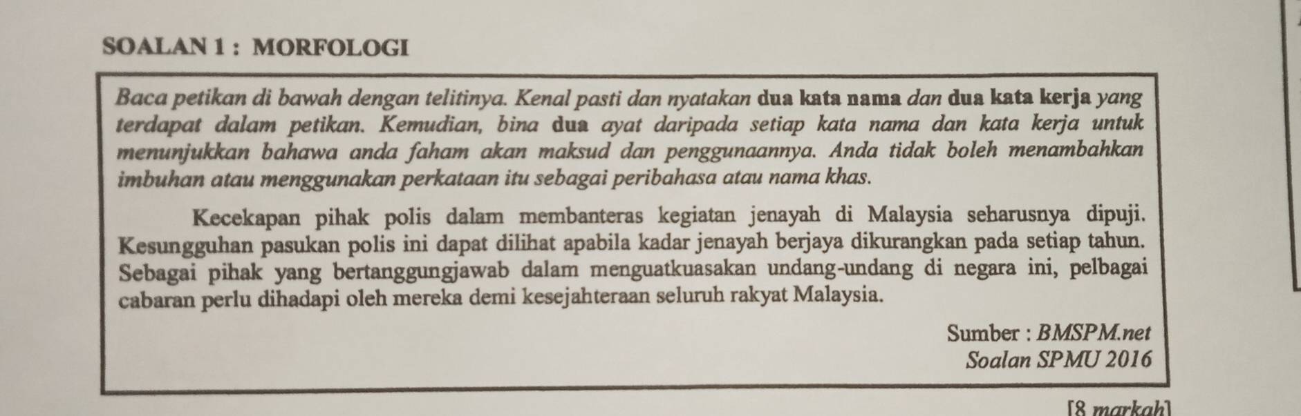 SOALAN 1 : MORFOLOGI 
Baca petikan di bawah dengan telitinya. Kenal pasti dan nyatakan dua kata nama dan dua kata kerja yang 
terdapat dalam petikan. Kemudian, bina dua ayat daripada setiap kata nama dan kata kerja untuk 
menunjukkan bahawa anda faham akan maksud dan penggunaannya. Anda tidak boleh menambahkan 
imbuhan atau menggunakan perkataan itu sebagai peribahasa atau nama khas. 
Kecekapan pihak polis dalam membanteras kegiatan jenayah di Malaysia seharusnya dipuji. 
Kesungguhan pasukan polis ini dapat dilihat apabila kadar jenayah berjaya dikurangkan pada setiap tahun. 
Sebagai pihak yang bertanggungjawab dalam menguatkuasakan undang-undang di negara ini, pelbagai 
cabaran perlu dihadapi oleh mereka demi kesejahteraan seluruh rakyat Malaysia. 
Sumber : BMSPM.net 
Soalan SPMU 2016 
[8 markah]