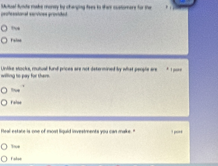 Mutual funds make money by charging fees to their customers for the
professional services provided
fiue
Falae
Unlike stocks, mutual fund prices are not determined by what people are # 1 pord
willing to pay for them.
True
False
Real estate is one of most liquid investments you can make. * ǐ point
True
False