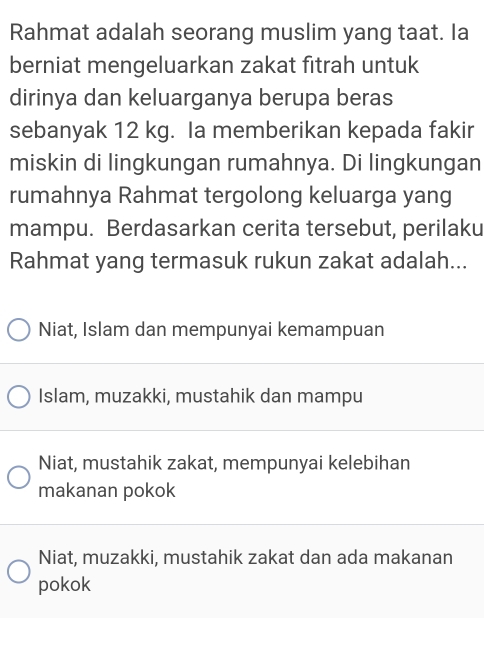 Rahmat adalah seorang muslim yang taat. Ia
berniat mengeluarkan zakat fitrah untuk
dirinya dan keluarganya berupa beras
sebanyak 12 kg. Ia memberikan kepada fakir
miskin di lingkungan rumahnya. Di lingkungan
rumahnya Rahmat tergolong keluarga yang
mampu. Berdasarkan cerita tersebut, perilaku
Rahmat yang termasuk rukun zakat adalah...
Niat, Islam dan mempunyai kemampuan
Islam, muzakki, mustahik dan mampu
Niat, mustahik zakat, mempunyai kelebihan
makanan pokok
Niat, muzakki, mustahik zakat dan ada makanan
pokok