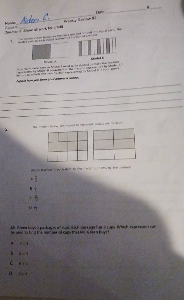 Date:
_
Weekly Review #2
Name.
Class 5-
Directions: Show all work for credit
1. The models shown below are the same size and divided into equal parts. The
shaded parts in each model represent a fe
Model A
How many more parts in Model I need to be shaded to make the fraction
represented by Model B equivalent to the fraction represented by Model A ?
Be sure to include the new fraction represented by Model i in your answel
_
Explain how you know your answer is correct.
_
_
_
2. The models below are shaded to represent equivalent fractions.
Which fraction is equivalent to the fractions shown by the models?
A  2/3 
B  4/8 
C  6/10 
D  9/12 
Mr. Green buys 4 packages of cups. Each package has 8 cups. Which expression can
be used to find the number of cups that Mr. Green buys?
A 8/ 4
B 8-4
C 8+4
D 8* 4