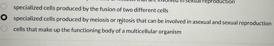 in sexual reproduction
specialized cells produced by the fusion of two different cells
specialized cells produced by meiosis or mjtosis that can be involved in asexual and sexual reproduction
cells that make up the functioning body of a multicellular organism