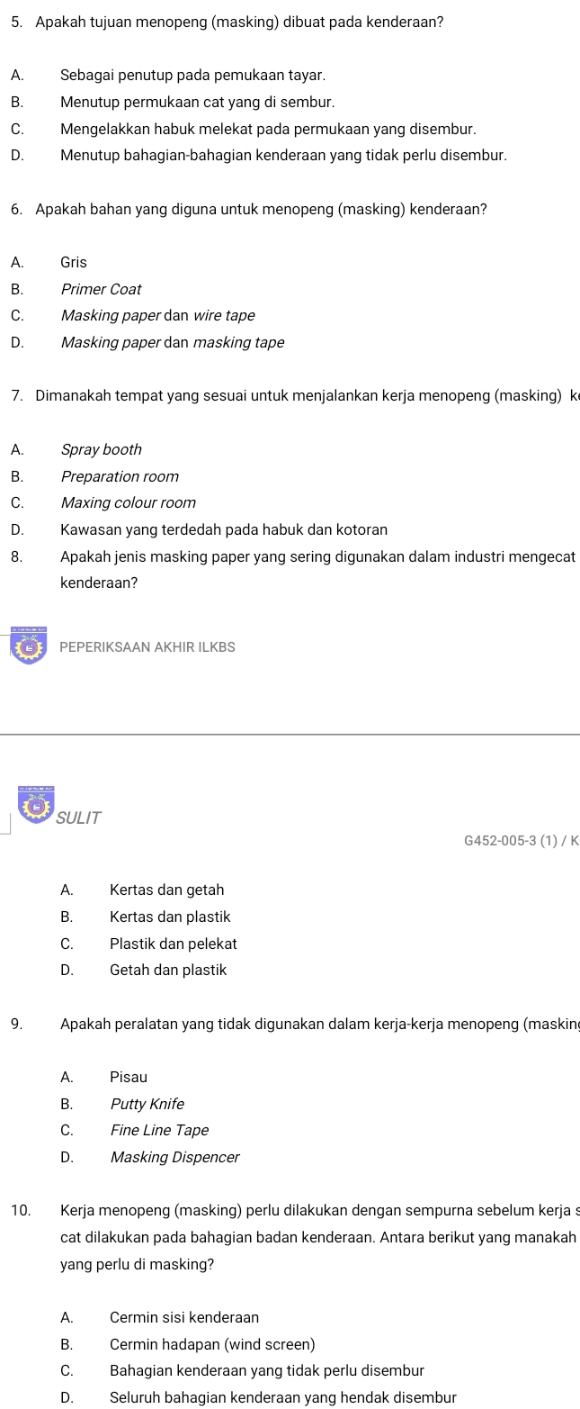 Apakah tujuan menopeng (masking) dibuat pada kenderaan?
A. Sebagai penutup pada pemukaan tayar.
B. Menutup permukaan cat yang di sembur.
C. Mengelakkan habuk melekat pada permukaan yang disembur.
D. Menutup bahagian-bahagian kenderaan yang tidak perlu disembur.
6. Apakah bahan yang diguna untuk menopeng (masking) kenderaan?
A. Gris
B. Primer Coat
C. Masking paper dan wire tape
D. Masking paper dan masking tape
7. Dimanakah tempat yang sesuai untuk menjalankan kerja menopeng (masking) k
A. Spray booth
B. Preparation room
C. Maxing colour room
D. Kawasan yang terdedah pada habuk dan kotoran
8. Apakah jenis masking paper yang sering digunakan dalam industri mengecat
kenderaan?
2 PEPERIKSAAN AKHIR ILKBS
SULIT
G452-005-3 (1) / K
A. Kertas dan getah
B. Kertas dan plastik
C. Plastik dan pelekat
D. Getah dan plastik
9. Apakah peralatan yang tidak digunakan dalam kerja-kerja menopeng (maskin
A. Pisau
B. Putty Knife
C. Fine Line Tape
D. Masking Dispencer
10. Kerja menopeng (masking) perlu dilakukan dengan sempurna sebelum kerja s
cat dilakukan pada bahagian badan kenderaan. Antara berikut yang manakah
yang perlu di masking?
A. Cermin sisi kenderaan
B. Cermin hadapan (wind screen)
C. Bahagian kenderaan yang tidak perlu disembur
D. Seluruh bahagian kenderaan yang hendak disembur