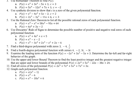 Use Remainder Theorem to find P(c).
a. P(x)=x^3+3x^2-5x+1;c=3
b. P(x)=5x^4-12x^2+7x+1;c=-2
4. Use synthetic division to show that c is a zero of the given polynomial function.
a. P(x)=x^3-4x^2+5x-2;c=2
b. P(x)=2x^3-3x^2-11x+6;c=3
5. Use the Rational Zero Theorem to list all the possible rational zeros of each polynomial function.
a. P(x)=x^4-x^3+50x^2-93x+64
b. P(x)=6x^6+3x-2
6. Use Descartes’ Rule of Signs to determine the possible number of positive and negative real zeros of each
polynomial function.
a. P(x)=x^3+4x^2+x+5
b. P(x)=x^4-x-2
C. P(x)=x^5-3x^4+2x^3-x^2+2x-6
7. Find a third-degree polynomial with zeros 3, — , 1/2 ,
8. Find a fourth-degree polynomial function with zeroes 4, - 2, 3t, -3
9. Examine the leading term of the function P(x)=-2x^3+3x^2-5x+3. Determine the far-left and far-right
behavior of the graph.
10. Use the upper and lower Bound Theorem to find the least positive integer and the greatest negative integer
that are upper and lower bounds of the polynomial P(x)=2x^4+5x^3-22x-38x+24.
11. Find all zeros of the polynomial P(x)=2x^5+7x^4+5x^3+7x^2+3x.
12. Graph cach polynomial function.
a. P(x)=x(x^2-1)
b. P(x)=x^4-6
C. P(x)=x^4-10x^2+6