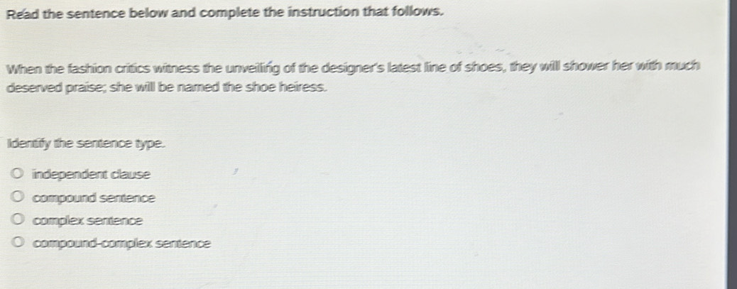 Read the sentence below and complete the instruction that follows.
When the fashion critics witness the unveilling of the designer's latest line of shoes, they will shower her with much
deserved praise; she will be named the shoe heiress.
Identify the sentence type.
independent clause
compound sentence
complex sentence
compound-complex sentence