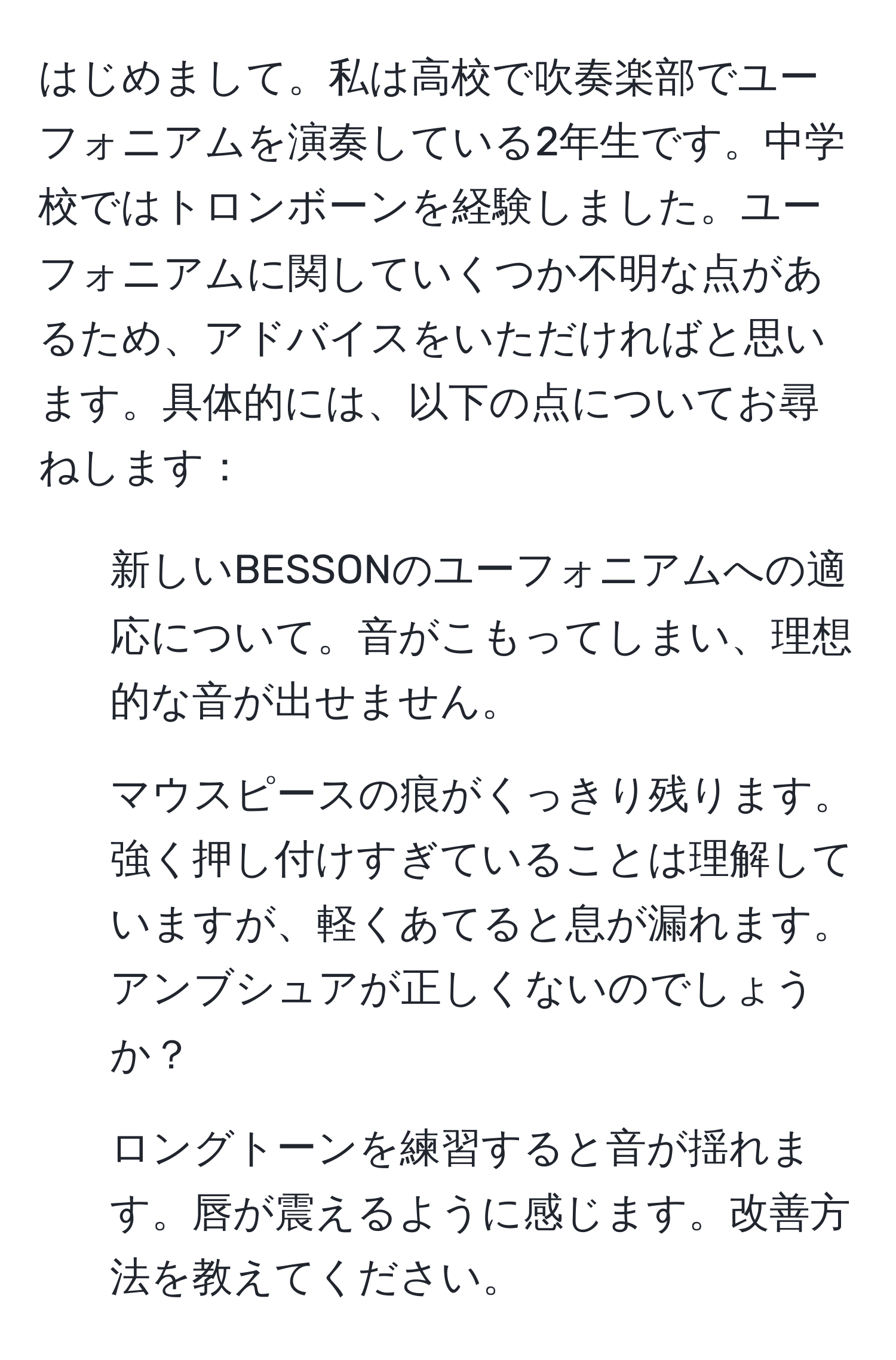 はじめまして。私は高校で吹奏楽部でユーフォニアムを演奏している2年生です。中学校ではトロンボーンを経験しました。ユーフォニアムに関していくつか不明な点があるため、アドバイスをいただければと思います。具体的には、以下の点についてお尋ねします：

1. 新しいBESSONのユーフォニアムへの適応について。音がこもってしまい、理想的な音が出せません。
2. マウスピースの痕がくっきり残ります。強く押し付けすぎていることは理解していますが、軽くあてると息が漏れます。アンブシュアが正しくないのでしょうか？
3. ロングトーンを練習すると音が揺れます。唇が震えるように感じます。改善方法を教えてください。