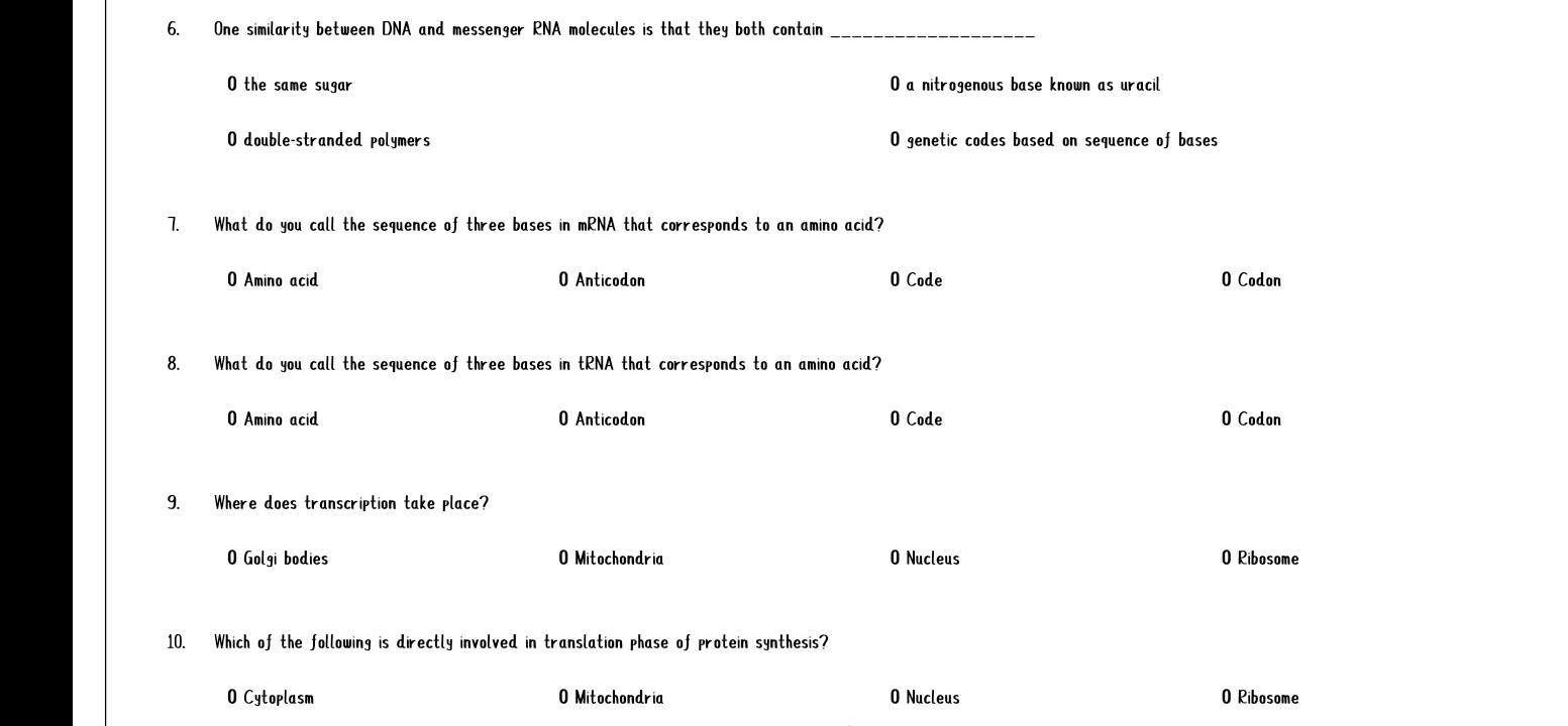 One similarity between DNA and messenger RNA molecules is that they both contain_
O the same sugar O a nitrogenous base known as uracil
O double-stranded polymers O genetic codes based on sequence of bases
7. What do you call the sequence of three bases in mRNA that corresponds to an amino acid?
O Amino acid O Anticodon O Code O Codon
8. What do you call the sequence of three bases in tRNA that corresponds to an amino acid?
O Amino acid O Anticodon O Code O Codon
9. Where does transcription take place?
O Golgi bodies O Mitochondria O Nucleus 0 Ribosome
10. Which of the following is directly involved in translation phase of protein synthesis?
O Cytoplasm O Mitochondria O Nucleus 0 Ribosome