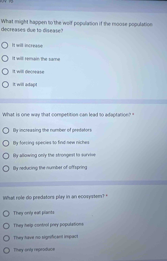 What might happen to the wolf population if the moose population
decreases due to disease?
It will increase
It will remain the same
It will decrease
It will adapt
What is one way that competition can lead to adaptation? *
By increasing the number of predators
By forcing species to find new niches
By allowing only the strongest to survive
By reducing the number of offspring
What role do predators play in an ecosystem? *
They only eat plants
They help control prey populations
They have no significant impact
They only reproduce
