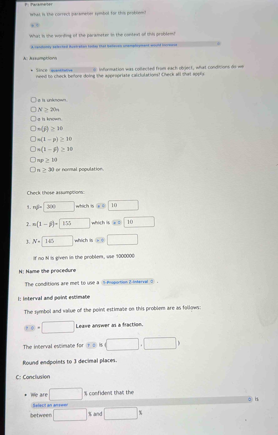 P: Parameter
What is the correct parameter symbol for this problem?
What is the wording of the parameter in the context of this problem?
A randomly selected Australian today that believes unemployment would increase 。
A: Assumptions
Since quantitative o information was collected from each object, what conditions do we
need to check before doing the appropriate calclulations? Check all that apply.
σ is unknown.
N≥ 20n
σ is known.
n(widehat p)≥ 10
n(1-p)≥ 10
n(1-widehat p)≥ 10
np≥ 10
n≥ 30 or normal population.
Check those assumptions:
1. nwidehat p=300 □ which is 10
2. n(1-widehat p)=155 which is 10 □
3. N=145 □ which is □
If no N is given in the problem, use 1000000
N: Name the procedure
The conditions are met to use a 1 -Proportion Z -Interval ◇.
I: Interval and point estimate
The symbol and value of the point estimate on this problem are as follows:
?0=□ Leave answer as a fraction.
The interval estimate for ?C is (□ ,□ )
Round endpoints to 3 decimal places.
C: Conclusion
We are □ % confident that the
is
Select an answer
between □ : % and □ %