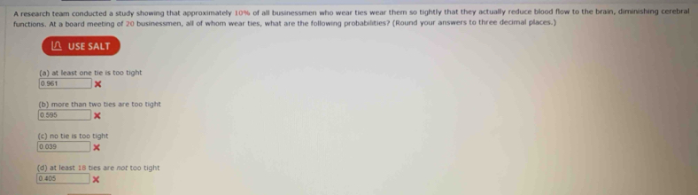 A research team conducted a study showing that approximately 10% of all businessmen who wear ties wear them so tightly that they actually reduce blood flow to the brain, diminishing cerebral
functions. At a board meeting of 20 businessmen, all of whom wear ties, what are the following probabilities? (Round your answers to three decimal places.)
△ USE SALT
(a) at least one tie is too tight
0.961 ×
(b) more than two ties are too tight
0.595 ×
(c) no tie is too tight
0.039 ×
(d) at least 18 ties are not too tight
0 40