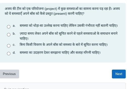 अजय की टीम को एक परियोजना (project) में कुछ समस्याओं का सामना करना पड़ रहा है। अजय
को ये समस्याएँ अपने बॉस को कैसे प्रस्तुत (present) करनी चाहिए?
a. समस्या को थोड़ा-सा उल्लेख करना चाहिए लेकिन उसकी गंभीरता नहीं बतानी चाहिए।
b.ज़्यादा समय लेकर अपने बॉस को सूचित करने से पहले समसयाओ के समाधान बनाने
चाहिए।
c. बिना किसी विवरण के अपने बॉस को समस्या के बारे में सूचित करना चाहिए।
d. समस्या का उदाहरण देकर समझाना चाहिए और सलाह माँगनी चाहिए।
Previous Next