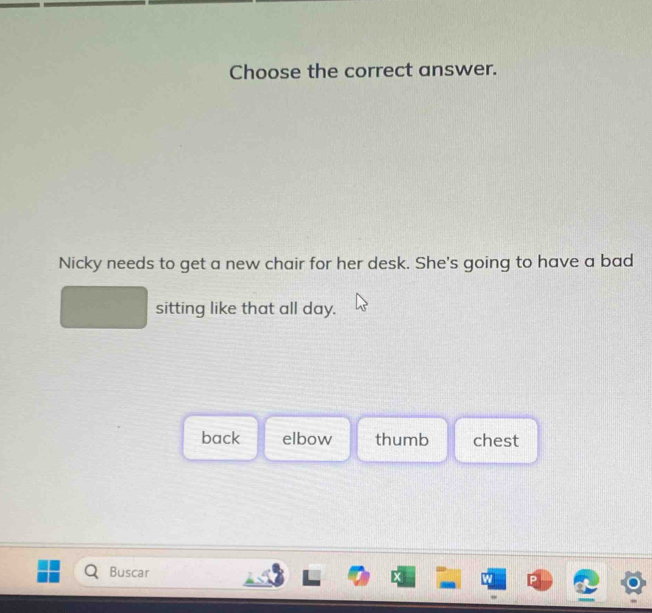 Choose the correct answer.
Nicky needs to get a new chair for her desk. She's going to have a bad
sitting like that all day.
back elbow thumb chest
Buscar