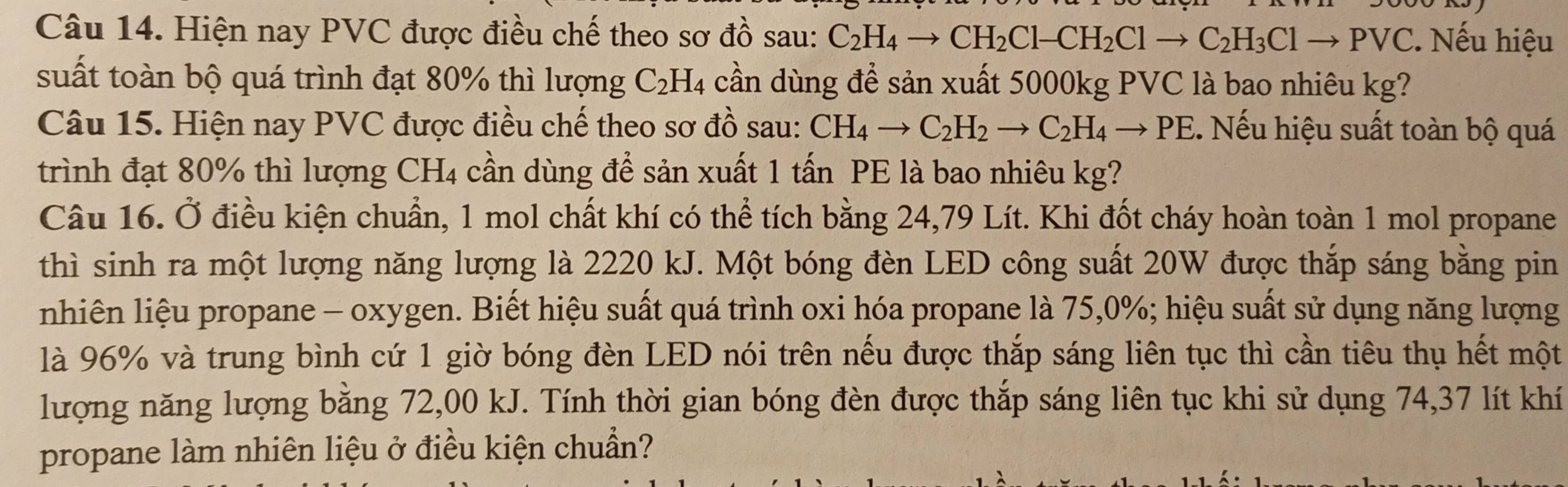 Hiện nay PVC được điều chế theo sơ đồ sau: C_2H_4to CH_2Cl-CH_2Clto C_2H_3Clto PVC. Nếu hiệu 
suất toàn bộ quá trình đạt 80% thì lượng C_2H_4 cần dùng để sản xuất 5000kg PVC là bao nhiêu kg? 
Câu 15. Hiện nay PVC được điều chế theo sơ đồ sau: CH_4to C_2H_2to C_2H_4to PE. Nếu hiệu suất toàn bộ quá 
trình đạt 80% thì lượng CH4 cần dùng để sản xuất 1 tấn PE là bao nhiêu kg? 
Câu 16. Ở điều kiện chuẩn, 1 mol chất khí có thể tích bằng 24,79 Lít. Khi đốt cháy hoàn toàn 1 mol propane 
thì sinh ra một lượng năng lượng là 2220 kJ. Một bóng đèn LED công suất 20W được thắp sáng bằng pin 
nhiên liệu propane - oxygen. Biết hiệu suất quá trình oxi hóa propane là 75, 0%; hiệu suất sử dụng năng lượng 
là 96% và trung bình cứ 1 giờ bóng đèn LED nói trên nếu được thắp sáng liên tục thì cần tiêu thụ hết một 
lượng năng lượng bằng 72,00 kJ. Tính thời gian bóng đèn được thắp sáng liên tục khi sử dụng 74, 37 lít khí 
propane làm nhiên liệu ở điều kiện chuẩn?