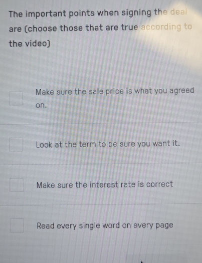 The important points when signing the deal
are (choose those that are true according to
the video)
Make sure the sale price is what you agreed
on.
Look at the term to be sure you want it.
Make sure the interest rate is correct
Read every single word on every page