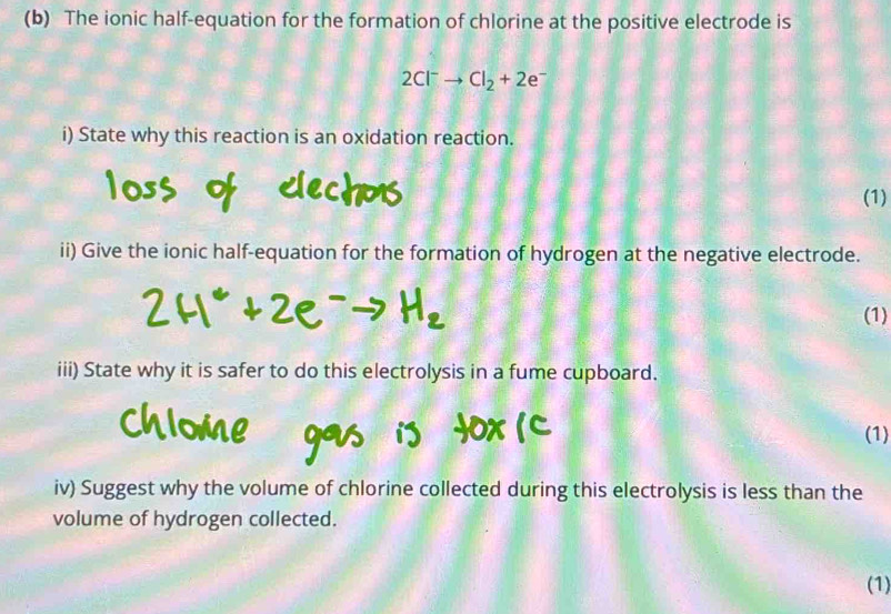 The ionic half-equation for the formation of chlorine at the positive electrode is
2Cl^-to Cl_2+2e^-
i) State why this reaction is an oxidation reaction. 
echos 
(1) 
ii) Give the ionic half-equation for the formation of hydrogen at the negative electrode. 
(1) 
iii) State why it is safer to do this electrolysis in a fume cupboard. 
(1) 
iv) Suggest why the volume of chlorine collected during this electrolysis is less than the 
volume of hydrogen collected. 
(1)