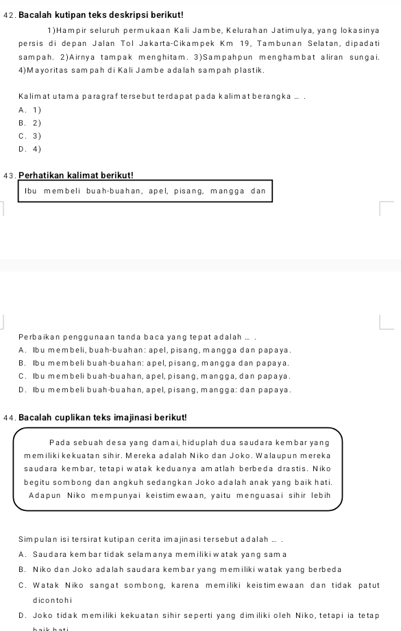 Bacalah kutipan teks deskripsi berikut!
1)Hampir seluruh permukaan Kali Jambe, Kelurahan Jatimulya, yang lokasinya
persis di depan Jalan Tol Jakarta-Cikampek Km 19, Tambunan Selatan, dipadati
sampah. 2)Airnya tampak menghitam. 3)Sampahpun menghambat aliran sungai.
4)Mayoritas sampah di Kali Jambe adalah sampah plastik.
Kalimat utama paragraf te rse but terdapat pada kalim at berangka ... .
A. 1)
B. 2)
C. 3)
D . 4 )
43. Perhatikan kalimat berikut!
I bu membel i buah- buahan, apel, pisang, mangga dan
Perbaikan penggunaan tanda baca yang tepat adalah ... .
A. Ibu membeli, buah-buahan: apel, pisang, mangga dan papaya.
B. Ibu membeli buah-buahan: apel, pisang, mangga dan papaya.
C. Ibu membeli buah-buahan, apel, pisang, mangga, dan papaya.
D. Ibu membeli buah-buahan, apel, pisang, mangga: dan papaya.
44. Bacalah cuplikan teks imajinasi berikut!
Pada sebuah desa yang damai, hiduplah dua saudara kembar yang
memiliki kekuatan sihir. Mereka adalah Niko dan Joko. Walaupun mereka
saudara kembar, tetapi watak keduanya amatlah berbeda drastis. Niko
begitu sombong dan angkuh sedangkan Joko adalah anak yang baik hati.
Adapun Niko mempunyai keistimewaan, yaitu menguasai sihir lebih
Simpulan isi tersirat kutipan cerita imajinasi tersebut adalah ... .
A. Saudara kem bar tidak selamanya memiliki watak yang sama
B. Niko dan Joko adalah saudara kembar yang memiliki watak yang berbeda
C. Watak Niko sangat sombong, karena memiliki keistimewaan dan tidak patut
d icon to h i
D. Joko tidak memiliki kekuatan sihir seperti yang dimiliki oleh Niko, tetapi ia tetap
