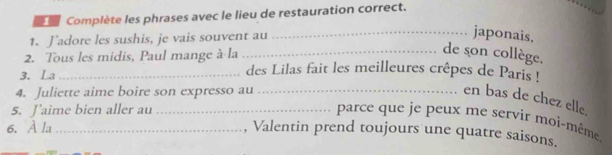 Complète les phrases avec le lieu de restauration correct. 
1. Jadore les sushis, je vais souvent au 
_japonais. 
2. Tous les midis, Paul mange à la 
_de son collège. 
3. La_ 
des Lilas fait les meilleures crêpes de Paris ! 
4. Juliette aime boire son expresso au_ 
en bas de chez elle. 
5. Jaime bien aller au_ 
parce que je peux me servir moi-même. 
6. À la_ 
, Valentin prend toujours une quatre saisons.