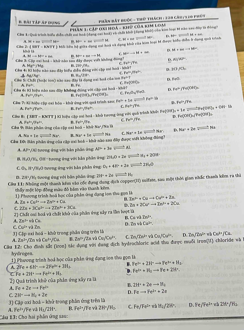bài tập áp dụng
phần bắt buộc - thử thách : 228 câu/120 phút
Phần 1: cặp oxi hoá - khử của kim loại
Câu 1: Quá trình biểu diễn chất oxi hoá (dạng oxi hoá) và chất khử (dạng khử) của kim loại M nào sau đây là đúng?
A. M+ n e M'' B. M^(n+)+ ne x° M. C. M+ne ;M^(n-). D. M^(n-)Longleftrightarrow M+ne,
Câu 2: ( SBT - KNTT ) Mối liên hệ giữa dạng oxi hoá và dạng khử của kim loại M được biểu diễn ở dạng quá trình
khử là
A. Mto M^(n+)+ ne. B. M^(n+)+ ne to M. C. M^(n+)to M+ne. D. M+neto M·s ,
D.
Câu 3: Cặp oxi hoá - khử nào sau đây được viết không đúng? Al/Al^(3+).
A. Mg^(2+)/Mg B. 2H^+/H_2.
C. Fe^(2+)/Fe.
Câu 4: Kí hiệu nào sau đây biểu diễn đúng với cặp oxi hohat a-k hữ?
C. Fe^(3+)/Fe^(2+). D. 2Cl^-/Cl_2.
A. Ag/Ag^+. B. H_2/2H^+.
Câu 5: Chất (hoặc ion) nào sau đây là dạng oxi hoá của ion Fe^(2+)?
D. FeO.
C. Fe(OH)_2.
A. Fe^(3+). B. Fe.
Câu 6: KIhieu a nào sau đây không đúng với cặp oxi hoá - khử?
A. Fe^(3+)/Fe^(2+). B. Fe(OH)_3/Fe(OH)_2. C. Fe_2O_3/FeO. D. Fe^(3+)/Fe(OH)_3.
D.
Câầu 7: Kí hiệu cặp oxi hóa - khử ứng với quá trình sau: Fe^(3+)+1e Fe^(2+)1a Fe^(2+)/Fe.
B.
A. Fe^(3+)/Fe^(2+). Fe^(2+)/Fe^(3+).
C. Fe^(2+)/Fe.
e leftharpoons Fe(OH)_2+OH-la
Câu 8:  SBT-KNTT # Kí hiệu cặp oxi hoá - khử tương ứng với quá trình khử: Fe(OH)_3+1 Fe(OH)_3/Fe(OH)_2.
A. Fe^(3+)/Fe^(2+). B. Fe^(2+)/Fe.
C. Fe^(3+)/Fe.
D.
Câu 9: Bán phản ứng của cặp oxi hoá - khử Na^+/Nald Na-. D. Na^++2eleftharpoons Na
A. Na+1e Na^+. B. Na^++1e Na C. Na^++1e
Câu 10: Bán phản ứng của cặp oxi hoá - khử nào sau đây được viết không đúng?
A. Al^(3+)/ /Al tương ứng với bán phản ứng: Al^(3+)+3eleftharpoons Al
B. H_2O/H_2, *  OH - tương ứng với bản phản ứng: 2H_2O+2e H_2+2OH^-
C. O_2, H^+ /H_2 O 0 tương ứng với bản phản ứng: O_2+4H^++2e 2H_2O
D. 2H^+/H_2 tương ứng với bản phản ứng: 2H^++2e H_2
Câu 11: Nhúng một thanh kẽm vào cốc đựng dung dịch copper(II) sulfate, sau một thời gian nhấc thanh kẽm ra thì
thấy một lớp đồng màu đỏ bám vào thanh kẽm.
1) Phương trình hoá học của phản ứng dạng ion thu gọn là
B. Zn^(2+)+Cuto Cu^(2+)+Zn.
A. Zn+Cu^(2+)to Zn^(2+)+Cu.
D. Zn+2Cu^+to Zn^(2+)+2Cu.
C. 2Zn+3Cu^(2+)to 2Zn^(3+)+3Cu.
2) Chất oxi hoá và chất khử của phản ứng xảy ra lần lượt là
A. Zn^(2+) và Cu. B. Cu và Zn^(2+).
C. Cu^(2+) và Zn. D. Zn và Cu^(2+).
3) Cặp oxi hoá - khử trong phản ứng trên là
A. Zn^(2+) /Zn và Cu^(2+)/Cu. B. Zn^(2+)/Zn và Cu/Cu^(2+). C. Zn/Zn^(2+) và Cu/Cu^(2+). D. Zn/Zn^(2+) và Cu^(2+)/Cu.
Câu 12: Cho đinh sắt (iron) tác dụng với dung dịch hydrochloric acid thu được muối iron(II) chloride và 1
hydrogen.
1) Phương trình hoá học của phản ứng dạng ion thu gọn là
A. 2Fe+6H^+to 2Fe^(3+)+3H_2. B. Fe^(2+)+2H^+to Fe^(3+)+H_2.
C. Fe+2H^+to Fe^(2+)+H_2.
D. Fe^(2+)+H_2to Fe+2H^+.
2) Quá trình khử của phản ứng xảy ra là
B. 2H^++2eto H_2
A. Fe+2e to Fe^(2+)
C. 2H^+to H_2+2e
D. Feto Fe^(2+)+2e
3) Cặp oxi hoá - khử trong phản ứng trên là
A. F e^2 /Fe và H_2/2H^+. B. Fe²+/Fe và 2H^+/H_2. C. Fe/Fe^(2+) và H_2/2H^+. D. Fe Fe^(2+) và 2H^+/H_2.
Câu 13: Cho hai phản ứng sau:
