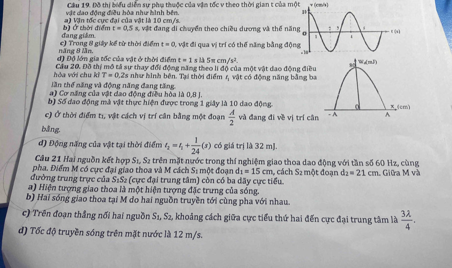 Đồ thị biểu diễn sự phụ thuộc của vận tốc v theo thời gian t của một v (cm/s)
vật dao động điều hòa như hình bên. 
a) Vận tốc cực đại của vật là 10 cm/s.
b) Ở thời điểm t=0,5s s, vật đang di chuyển theo chiều dương và thế nă
đang giảm. 
c) Trong 8 giây kế từ thời điểm t=0 0, vật đi qua vị trí có thế năng bằng độ
năng 8 lần. 
d) Độ lớn gia tốc của vật ở thời điểm t=1 s là 5π cm/s^2.
Câu 20. Đồ thị mô tả sự thay đổi động năng theo li độ của một vật dao động điều
hòa với chu kì T=0,2s như hình bên. Tại thời điểm t_1 vật có động năng bằng ba
lần thế năng và động năng đang tăng.
a) Cơ năng của vật dao động điều hòa là 0,8 J.
b) Số dao động mà vật thực hiện được trong 1 giây là 10 dao động.
c) Ở thời điểm t1, vật cách vị trí cân bằng một đoạn  A/2  và đang đi về vị trí cân
bằng.
d) Động năng của vật tại thời điểm t_2=t_1+ 1/24 (s) có giá trị là 32 mJ.
Câu 21 Hai nguồn kết hợp S_1, S_2 trên mặt nước trong thí nghiệm giao thoa dao động với tần số 60 Hz, cùng
pha. Điểm M có cực đại giao thoa và M cách S_1 một đoạn d_1=15cm , cách S_2 một đoạn d_2=21cm. Giữa M và
đường trung trực của S_1S_2 (cực đại trung tâm) còn có ba dãy cực tiểu.
a) Hiện tượng giao thoa là một hiện tượng đặc trưng của sóng.
b) Hai sóng giao thoa tại M do hai nguồn truyền tới cùng pha với nhau.
c) Trên đoạn thẳng nối hai nguồn S_1,S_2 , khoảng cách giữa cực tiểu thứ hai đến cực đại trung tâm là  3lambda /4 .
d) Tốc độ truyền sóng trên mặt nước là 12 m/s.