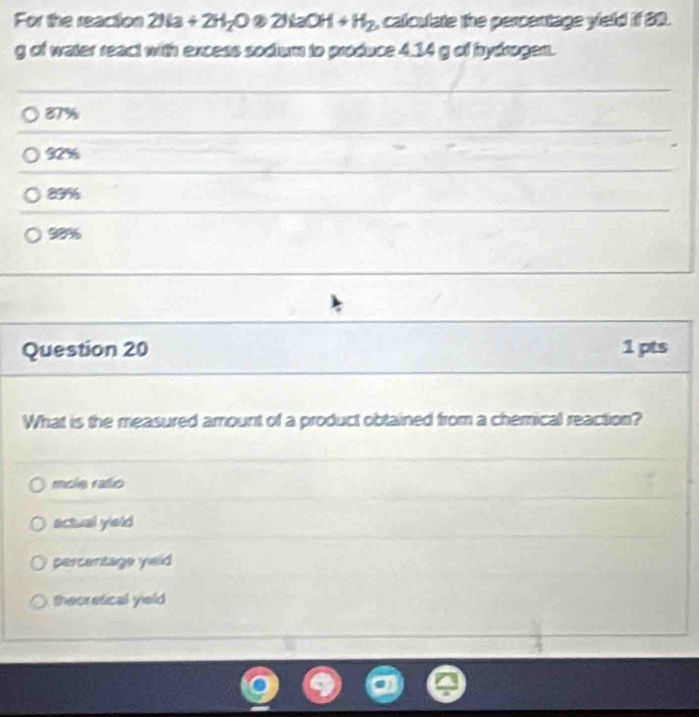 For the reaction 2H_2+2O+2H_2O 2 2H_2OH+H_2 , calculate the percentage yield if 80.
g of water react with excess sodium to produce 4.14 g of hydrogen.
87%
92%
83%
98%
Question 20 1pts
What is the measured amount of a product obtained from a chemical reaction?
mole rafio
actual yield
percentage yield
theoretical yield